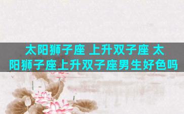 太阳狮子座 上升双子座 太阳狮子座上升双子座男生好色吗